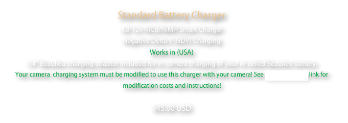 Standard Battery Charger
4.8-12v NiCd/NiMH Smart Charger
Negative Delta V (NDV) Charging
Works in (USA)
1/4” Beaulieu charging adapter included for in-camera charging of your re-celled Beaulieu battery.  Your camera  charging system must be modified to use this charger with your camera! See Camera Service link for modification costs and instructions!  
$45.00 USD