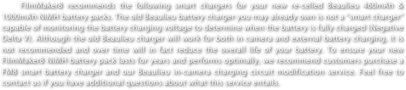 FilmMaker8 recommends the following smart chargers for your new re-celled Beaulieu 460mAh & 1000mAh NiMH battery packs. The old Beaulieu battery charger you may already own is not a “smart charger” capable of monitoring the battery charging voltage to determine when the battery is fully charged (Negative Delta V). Although the old Beaulieu charger will work for both in camera and external battery charging, it is not recommended and over time will in fact reduce the overall life of your battery. To ensure your new FilmMaker8 NiMH battery pack lasts for years and performs optimally, we recommend customers purchase a FM8 smart battery charger and our Beaulieu in-camera charging circuit modification service. Feel free to contact us if you have additional questions about what this service entails.