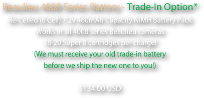 Beaulieu 4008 Series Battery - Trade-In Option*
Re-Celled (6 Cell) 7.2v 460mAh Capacity NiMH Battery Pack
Works in all 4008 series Beaulieu cameras
18-20 Super 8 cartridges per charge!
(We must receive your old trade-in battery 
before we ship the new one to you!)  
$134.00 USD
