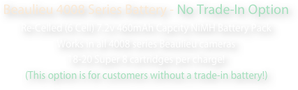 Beaulieu 4008 Series Battery - No Trade-In Option
Re-Celled (6 Cell) 7.2v 460mAh Capcity NiMH Battery Pack
Works in all 4008 series Beaulieu cameras
18-20 Super 8 cartridges per charge!
(This option is for customers without a trade-in battery!) 