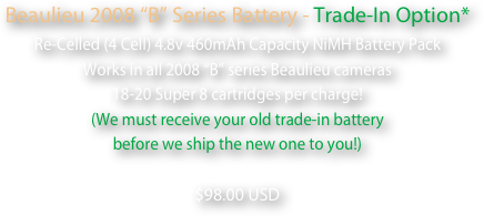 Beaulieu 2008 “B” Series Battery - Trade-In Option*
Re-Celled (4 Cell) 4.8v 460mAh Capacity NiMH Battery Pack
Works in all 2008 “B” series Beaulieu cameras
18-20 Super 8 cartridges per charge!
(We must receive your old trade-in battery 
before we ship the new one to you!)  
$98.00 USD