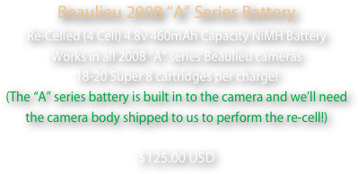 Beaulieu 2008 “A” Series Battery
Re-Celled (4 Cell) 4.8v 460mAh Capacity NiMH Battery
Works in all 2008 “A” series Beaulieu cameras
18-20 Super 8 cartridges per charge!
(The “A” series battery is built in to the camera and we’ll need 
the camera body shipped to us to perform the re-cell!)  
$125.00 USD