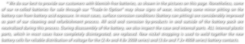     * We do our best to provide our customers with blemish-free batteries, as shown in the pictures on this page. Nonetheless, some of our re-celled batteries for sale through our “Trade-In Option” may show signs of wear, including some minor pitting on the battery can from battery acid exposure. In most cases, surface corrosion conditions (battery can pitting) are considerably improved as part of our cleaning and refurbishment process. All acid and corrosion by-products in and outside of the battery pack are neutralized during this process. During disassembly of the battery, we also inspect the case and internal parts. ALL Internal plastic parts, which in most cases have completely disintegrated, are replaced. New nickel strapping is used to weld together the new battery cells for reliable distribution of voltage for the (2.4v and 4.8v 2008 series) and (3.6v and 7.2v 4008 series) battery contacts. 