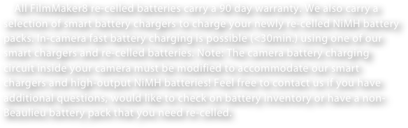     All FilmMaker8 re-celled batteries carry a 90 day warranty. We also carry a selection of smart battery chargers to charge your newly re-celled NiMH battery packs. In-camera fast battery charging is possible (<30min.) using one of our smart chargers and re-celled batteries. Note: The camera battery charging circuit inside your camera must be modified to accommodate our smart chargers and high-output NiMH batteries! Feel free to contact us if you have additional questions, would like to check on battery inventory or have a non-Beaulieu battery pack that you need re-celled.