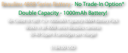 Beaulieu 4008 Series Battery - No Trade-In Option* Double Capacity - 1000mAh Battery!
Re-Celled (6 Cell) 7.2v 1000mAh Capacity NiMH Battery Pack
Works in all 4008 series Beaulieu cameras
30-40 Super 8 cartridges per charge!
 $184.00 USD