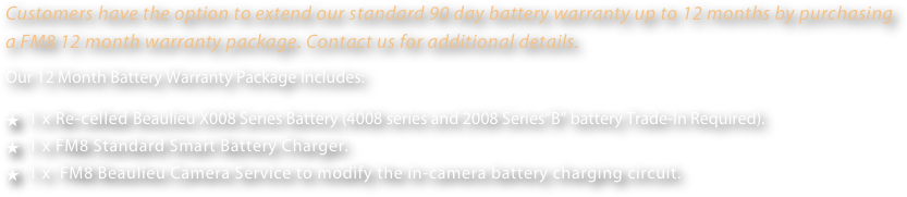 Customers have the option to extend our standard 90 day battery warranty up to 12 months by purchasing a FM8 12 month warranty package. Contact us for additional details.
Our 12 Month Battery Warranty Package Includes:  
  1 x Re-celled Beaulieu X008 Series Battery (4008 series and 2008 Series”B” battery Trade-In Required).
  1 x FM8 Standard Smart Battery Charger.
  1 x  FM8 Beaulieu Camera Service to modify the in-camera battery charging circuit.