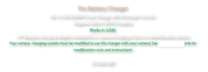 Pro Battery Charger
4.8-12v NiCd/NiMH Smart Charger with Discharge Function. 
Negative Delta V (NDV) Charging
Works in (USA)
1/4” Beaulieu charging adapter included for in-camera charging of your re-celled Beaulieu battery. Your camera  charging system must be modified to use this charger with your camera! See Camera Service link for modification costs and instructions! 
$75.00 USD