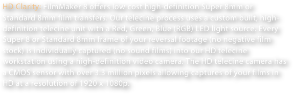 HD Clarity: FilmMaker 8 offers low cost high-definition Super 8mm or Standard 8mm film transfers. Our telecine process uses a custom built, high-definition telecine unit with a Red, Green, Blue (RGB) LED light source. Every Super 8 or Standard 8mm frame of your reversal footage (no negative film stock) is individually captured (no sound films) into our HD telecine workstation using a high-definition video camera. The HD telecine camera has a CMOS sensor with over 3.3 million pixels allowing captures of your films in HD at a resolution of 1920 x 1080p. 