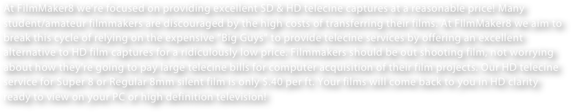At FilmMaker8 we’re focused on providing excellent SD & HD telecine captures at a reasonable price! Many student/amateur filmmakers are discouraged by the high costs of transferring their films. At FIlmMaker8 we aim to break this cycle of relying on the expensive “Big Guys” to provide telecine services by offering an excellent alternative to HD film captures for a ridiculously low price. Filmmakers should be out shooting film, not worrying about how they’re going to pay large telecine bills for computer acquisition of their film projects. Our HD telecine service for Super 8 or Regular 8mm silent film is only $.40 per ft. Your films will come back to you in HD clarity ready to view on your PC or high definition television!   