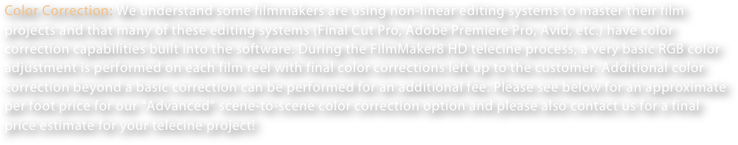 Color Correction: We understand some filmmakers are using non-linear editing systems to master their film projects and that many of these editing systems (Final Cut Pro, Adobe Premiere Pro, Avid, etc.) have color correction capabilities built into the software. During the FilmMaker8 HD telecine process, a very basic RGB color adjustment is performed on each film reel with final color corrections left up to the customer. Additional color correction beyond a basic correction can be performed for an additional fee. Please see below for an approximate per foot price for our “Advanced” scene-to-scene color correction option and please also contact us for a final price estimate for your telecine project!